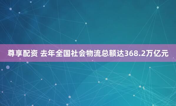 尊享配资 去年全国社会物流总额达368.2万亿元