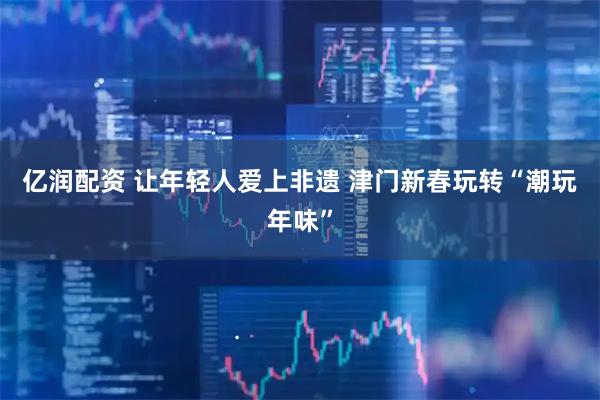 亿润配资 让年轻人爱上非遗 津门新春玩转“潮玩年味”