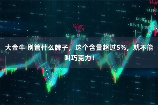 大金牛 别管什么牌子，这个含量超过5%，就不能叫巧克力！