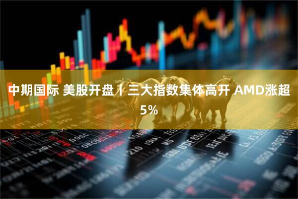 中期国际 美股开盘丨三大指数集体高开 AMD涨超5%
