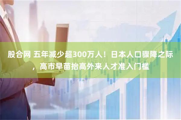 股合网 五年减少超300万人！日本人口骤降之际，高市早苗抬高外来人才准入门槛