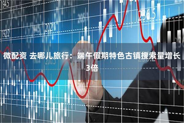 微配资 去哪儿旅行：端午假期特色古镇搜索量增长3倍