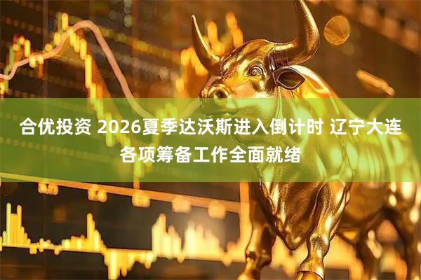 合优投资 2026夏季达沃斯进入倒计时 辽宁大连各项筹备工作全面就绪
