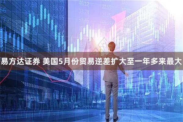易方达证券 美国5月份贸易逆差扩大至一年多来最大