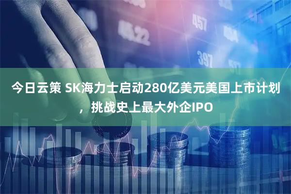 今日云策 SK海力士启动280亿美元美国上市计划，挑战史上最大外企IPO