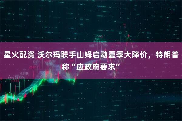 星火配资 沃尔玛联手山姆启动夏季大降价，特朗普称“应政府要求”