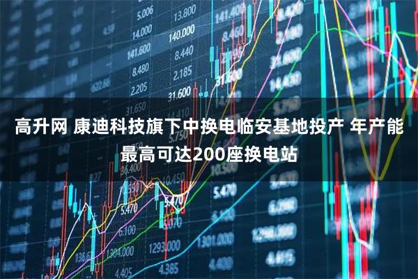 高升网 康迪科技旗下中换电临安基地投产 年产能最高可达200座换电站