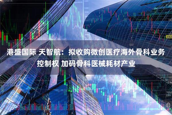港盛国际 天智航：拟收购微创医疗海外骨科业务控制权 加码骨科医械耗材产业