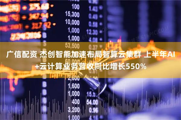 广信配资 杰创智能加速布局智算云集群 上半年AI+云计算业务营收同比增长550%