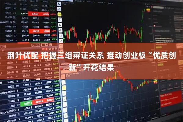 荆叶优配 把握三组辩证关系 推动创业板“优质创新”开花结果